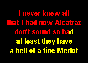 I never knew all
that I had now Alcatraz
don't sound so had
at least they have
a hell of a fine Merlot