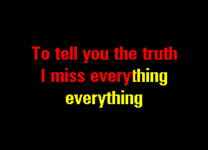 To tell you the truth

I miss everything
everything