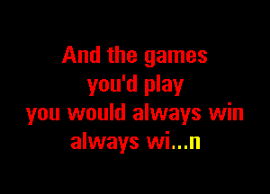 And the games
you'd play

you would always win
always wi...n