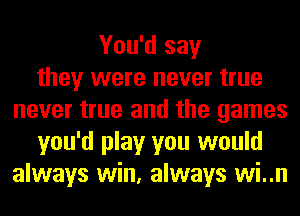 You'd say
they were never true
never true and the games
you'd play you would
always win, always wi..n