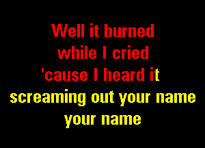 Well it burned
while I cried

'cause I heard it
screaming out your name
your name