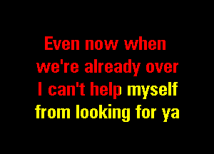 Even now when
we're already over

I can't help myself
from looking for ya