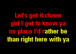 Let's get it closer
girl I got to know ya

no place I'd rather be
than right here with ya