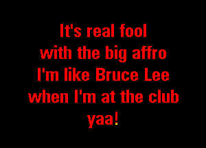 It's real fool
with the big affro

I'm like Bruce Lee
when I'm at the club
yaa!