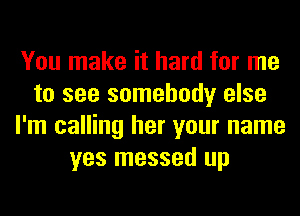 You make it hard for me
to see somebody else
I'm calling her your name
yes messed up