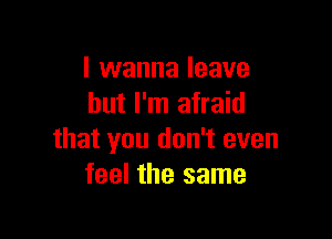 I wanna leave
but I'm afraid

that you don't even
feel the same