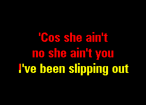 'Cos she ain't

no she ain't you
I've been slipping out