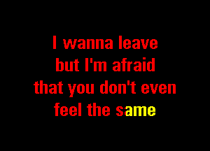 I wanna leave
but I'm afraid

that you don't even
feel the same