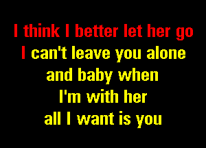 I think I better let her go
I can't leave you alone

and baby when
I'm with her
all I want is you