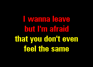 I wanna leave
but I'm afraid

that you don't even
feel the same