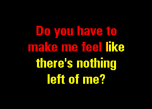 Do you have to
make me feel like

there's nothing
left of me?