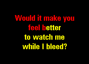 Would it make you
feel better

to watch me
while I bleed?