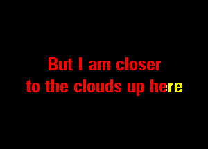 But I am closer

to the clouds up here