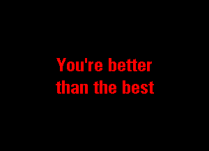 You're better

than the best