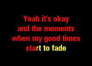 Yeah it's okay
and the moments

when my good times
start to fade