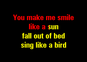 You make me smile
like a sun

fall out of bed
sing like a bird