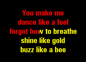 You make me
dance like a fool

forget how to breathe
shine like gold
buzz like a bee