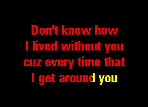 Don't know how
I lived without you

cuz every time that
I get around you