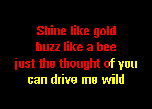 Shine like gold
buzz like a bee

just the thought of you
can drive me wild