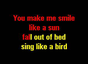 You make me smile
like a sun

fall out of bed
sing like a bird