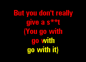 But you don't really
give a smt

(You go with
go with
go with it)