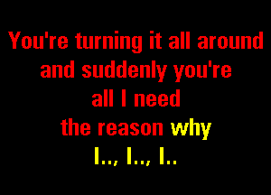 You're turning it all around
and suddenly you're

all I need

the reason why
l.., l.., I..