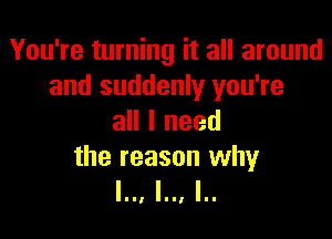 You're turning it all around
and suddenly you're

all I need

the reason why
l.., l.., I..