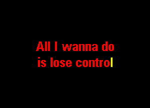 All I wanna do

is lose control