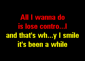 All I wanna do
is lose contro...l

and that's wh...y I smile
it's been a while