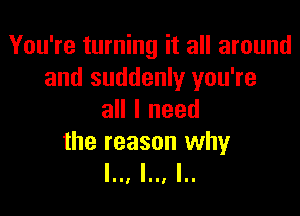 You're turning it all around
and suddenly you're

all I need

the reason why
l.., l.., I..