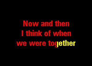 Now and then

I think of when
we were together