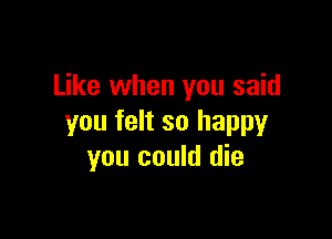 Like when you said

you felt so happy
you could die