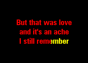 But that was love

and it's an ache
I still remember