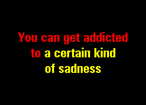 You can get addicted

to a certain kind
ofsadness