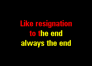 Like resignation

to the end
always the end