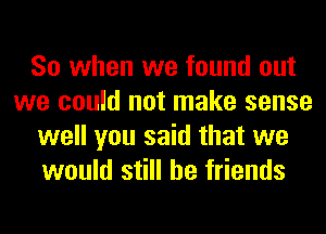 So when we found out
we could not make sense
well you said that we
would still be friends