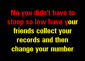 No you didn't have to
stoop so low have your
friends collect your
records and then
change your number