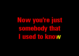 Now you're just

somebody that
I used to know