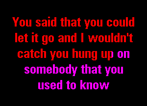 You said that you could
let it go and I wouldn't
catch you hung up on

somebody that you
used to know