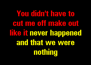 You didn't have to
cut me off make out

like it never happened
and that we were
nothing