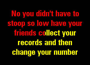 No you didn't have to
stoop so low have your
friends collect your
records and then
change your number