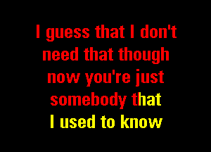 I guess that I don't
need that though

now you're just
somebody that
I used to know