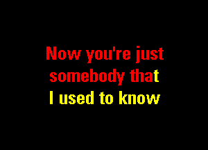 Now you're just

somebody that
I used to know