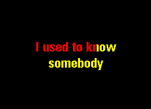 I used to know

somebody