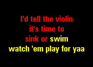 I'd tell the violin
it's time to

sink or swim
watch 'em play for yaa