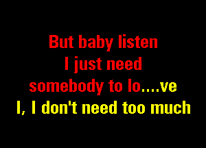 But baby listen
I just need

somebody to lo....ve
l. I don't need too much