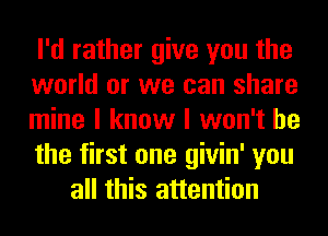 I'd rather give you the

world or we can share

mine I know I won't be

the first one givin' you
all this attention