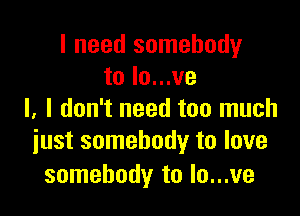 I need somebody
to Io...ve

l, I don't need too much
iust somebody to love

somebody to Io...ve