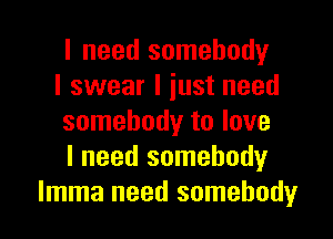 I need somebody
I swear I just need

somebody to love
I need somebody
Imma need somebody