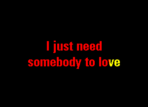 I just need

somebody to love